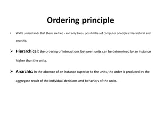 Ordering principle
• Waltz understands that there are two - and only two - possibilities of computer principles: hierarchical and
anarchic.
 Hierarchical: the ordering of interactions between units can be determined by an instance
higher than the units.
 Anarchic: In the absence of an instance superior to the units, the order is produced by the
aggregate result of the individual decisions and behaviors of the units.
 