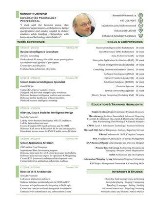Kenneth Osmond
Information Technology
Professional
	
“I	 start	 with	 the	 business	 vision,	 then	
articulate	requirements,	architectures,	design	
specifications	 and	 models	 needed	 to	 deliver	
solutions	 while	 building	 relationships	 with	
business	and	technology	stakeholders.” 	
	 	
	 Kenneth@Osmond.ca	 	
647-206-9007	 	
ca.linkedin.com/in/kenosmond	 	
Oshawa	ON	L1K	0J9	 	
Enhanced	Reliability	Clearance	 	
	 	 	Work Experience 	 Skills & Competencies	
	 	 	 	 		
	 10/2015	–	present	 Oshawa,	ON	 	 Business	Intelligence	(BI)	Architecture	 10	years	
	 Business	Intelligence	Consultant	 	 Data	Warehouse	(DW)	Architecture	 10	years	
	 B	I	Glass	Consulting	 	 Data	Architecture	(DA)	 12	years	
	 Re-developed BI strategy for public sector granting client.
Reconciled varied agendas of participants.
Created new delivery plans.
Evaluated data architecture of systems.	
	 	Enterprise	Application	Architecture	(EAA)	 20	years	
	 	 Project	Management	and	Leadership	 18	years	
	 	 Consulting		(internal	and	external	clients)	 20	years	
	 	 	 Software	Development	(SDLC)	 28	years	
	 02/2014	–	09/2015	 Toronto,	ON	 	 Extract	Transform	Load	(ETL)	 15	years	
	
Senior	Business	Intelligence	Specialist	 	 Relational	Databases	(RDBMS)	 22	years	
	 FundSERV	Inc.	 	 Financial	Services	 16	years	
	 Captured executives’ analytics vision.
Designed and delivered enterprise data warehouse.
Delivered business intelligence platform and metadata.
Delivered mobile dashboards to board members.
Produced business intelligence roadmap.
	 Service	Delivery	Management	 15	years	
	 	 Client	/	Server	Computing	(Including	Web)	 20	years	
	 	 	
	 	 	 Education & Training Highlights	
	 07/2010	–	01/2014	 Toronto,	ON	 	 	
	
Director,	Data	&	Business	Intelligence	Design	 	 Humber College Digital Electronics Program (Honours)
	 Sun	Life	Financial	 	 MicroStrategy Architect Essentials & Advanced; Reporting
Essentials & Advanced; Documents & Dashboards; Advanced
Data Warehousing; Data Mining & Advanced Analytics	 Led the senior business intelligence and ETL architects.
Led the data architecture team.
Created Canadian DW based on Inmon and ACORD.
Delivered SAS server & Microsoft BI for end user analytics.
Remediated serious issues for PSHCP public sector BI client.	
Led the senior business intelligence and ETL architects.
Oversaw and maintained 11 data warehouses.
Led the data architecture team.
Delivered new capabilities by delivering SAS server and
Microsoft BI for end user analytics.
Increased client satisfaction for public sector BI client.	
10/2006	–	06/2010	
	
	 	 CMMI Level 3: Information Technology; Business Solutions
	 	 Microsoft SQL Server Integration, Analysis, Reporting Services
	 	 	 ERwin Fundamentals I & II, Complete Compare
	 10/2006	–	06/2010	 Toronto,	ON	 	 ITIL Foundation Certificate in IT Service Management
	 Senior	Application	Architect	 	 SAP Business Objects Data Integrator and Universe Designer
	 CIBC	Mellon	Trust	Company	 	 Process Renewal Group Architecting, Designing &
Managing a Process-Centric Organization	 Implemented Data Governance program.
Delivered data marts for AUA, client & product profitability.
Delivered data mart and engine for operations KPI reporting.
Created ETL framework and reduced development costs.
Created enterprise application architecture roadmap.
	
	 	 Siebel Architecture and Development
	 	 Information Mapping Group Information Mapping Technology	
	 	 	 CGI Project Management Framework & Consulting Skills
	 01/2001	–	05/2005	 Toronto,	ON	 	 	
	
Director	of	IT	Architecture	 	 Interests & Studies
	 Sun	Life	Financial	 	 	
	 Led senior application architects.
Reduced database operational costs for CRM and CIF.
Improved web performance by migrating to WebLogic.
Created use cases to accelerate integration development.
Enhanced web authentication and authorization system.
	 Charitable fund raising | Music performing
Jazz guitar playing | Singing | Composing
Traveling | Languages | Sailing | Golfing
Aikido and martial arts | Bicycling | Investing
Political Science and History | Particle Physics
	 	
	 	
	 	
	
 