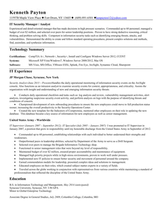 Kenneth Payton
11597B Maple View Place  Fort Drum, NY 13603  (609) 891-6501 kenpayton12@yahoo.com
IT Security Manager / Analyst
Experienced and detail-oriented manager that has made decisions in high pressure scenarios. Commanded up to 60 personnel, managed a
budget of over $2 million, and selected over peers for senior leadership positions. Proven to have strong deductive reasoning, critical
thinking, and problem solving skills. Competent in information security tasks such as identifying emerging threats, attacks, and
vulnerabilities. Demonstrated the ability to create and follow standard operating procedures, present complex solutions and methods,
find, assimilate, and synthesize information.
Technology Summary
Certifications: CompTIA A+, Network+, Security+, Install and Configure Windows Server 2012, CCENT
Systems: Microsoft XP/Vista/Windows7, Windows Server 2008/2012, Mac OS
Software: MS Visio, MS Office, VMware ESXi, Splunk, Fire Eye, ArcSight, Symantec Cloud, Sharepoint
IT Experience
JP Morgan Chase, Syracuse, New York
Security Analyst (June 2013 – Present):Handles the daily operational monitoring of information security events on the ArcSight
console. Also functions as an intrusion analyst to examine security events for context, appropriateness, and criticality. Assists the
organization with insight and understanding of new and emerging information security threats.
Conducts daily operational checklists and tasks such as: log analysis and review, vulnerability management activities, alert
analysis, investigating suspicious security event activity, and perform analysis on logs with the purpose of identifying threats and
conditions of concern.
Championed development of new onboarding procedures to ensure the new employees could move to full production status
sooner, increasing the overall productivity in the Security Operations Center.
Created the new template for the Indicators of Compromise, mentored other employees on their role in updating the new
database. This database became a key source of information for new employees as well as senior management.
United States Army - Worldwide
IT Supervisor (January 2007 – September 2012); IT Specialist (July 2005 – January 2007): I was promoted to IT Supervisor in
January 2007, a position that grew in responsibility until my honorable discharge from the United States Army in September of 2012.
Commanded up to 60 personnel, establishing relationships with each individual to better understand their strengths and
weaknesses.
Outperformed peers in leadership abilities; selected by Department of the Army to serve as a Drill Sergeant.
Selected over peers to manage the Brigade Information Technology shop.
Functioned in senior management roles that were beyond my level of responsibility.
Maintained budget of over $2 million, ensured proper accountability and maintenance of equipment.
Managed high priority projects while in high-stress environments, proven to work well under pressure.
Implemented new IT policies to ensure better security and movement of personnel around the company.
Earned commendation medals for leadership, presented complex ideas and solutions to management.
Educated employees on their roles, which created subject matter experts in a variety of fields.
Traveled across the globe working in conjunction with representatives from various countries while maintaining a standard of
professionalism that reflected the discipline of the United States Army.
Education
B.S. in Information Technology and Management, May 2014 (anticipated)
Syracuse University, Syracuse, NY 3.96 GPA
Minor in Global Enterprise Technology
Associate Degree in General Studies, July 2009, Columbia College, Columbia, MO
 