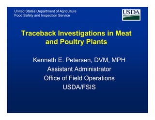 United States Department of Agriculture
Food Safety and Inspection Service




    Traceback Investigations in Meat
          and Poultry Plants

           Kenneth E. Petersen, DVM, MPH
               Assistant Ad i i t t
               A i t t Administrator
              Office of Field Operations
                     USDA/FSIS
 