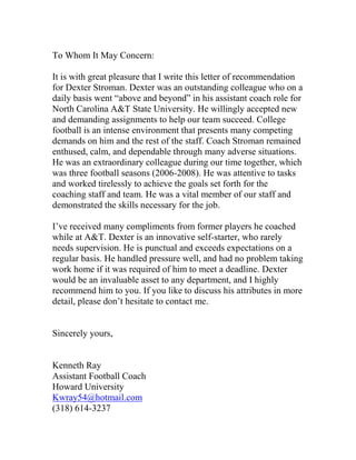 To Whom It May Concern:

It is with great pleasure that I write this letter of recommendation
for Dexter Stroman. Dexter was an outstanding colleague who on a
daily basis went “above and beyond” in his assistant coach role for
North Carolina A&T State University. He willingly accepted new
and demanding assignments to help our team succeed. College
football is an intense environment that presents many competing
demands on him and the rest of the staff. Coach Stroman remained
enthused, calm, and dependable through many adverse situations.
He was an extraordinary colleague during our time together, which
was three football seasons (2006-2008). He was attentive to tasks
and worked tirelessly to achieve the goals set forth for the
coaching staff and team. He was a vital member of our staff and
demonstrated the skills necessary for the job.

I’ve received many compliments from former players he coached
while at A&T. Dexter is an innovative self-starter, who rarely
needs supervision. He is punctual and exceeds expectations on a
regular basis. He handled pressure well, and had no problem taking
work home if it was required of him to meet a deadline. Dexter
would be an invaluable asset to any department, and I highly
recommend him to you. If you like to discuss his attributes in more
detail, please don’t hesitate to contact me.


Sincerely yours,


Kenneth Ray
Assistant Football Coach
Howard University
Kwray54@hotmail.com
(318) 614-3237
 