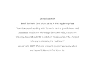 Christina Smith
Small Business Consultant at Be A Blessing Enterprises
“I really enjoyed working with Kenneth. He is a great listener and
possesses a wealth of knowledge about the food/hospitality
industry. I cannot put into words how his consultancy has helped
take my business to the next level.”
January 25, 2009, Christina was with another company when
working with Kenneth F. at Aizen Inc.
 