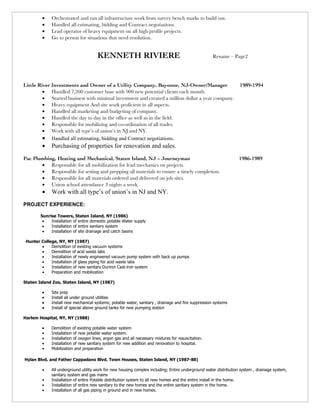 •   Orchestrated and ran all infrastructure work from survey bench marks to build out.
         •   Handled all estimating, bidding and Contract negotiations.
         •   Lead operator of heavy equipment on all high profile projects.
         •   Go to person for situations that need resolution.


                                      KENNETH RIVIERE                                                Resume – Page2




Little River Investments and Owner of a Utility Company, Bayonne, NJ-Owner/Manager                                1989-1994
         • Handled 7,200 customer base with 900 new potential clients each month.
         • Started business with minimal investment and created a million dollar a year company.
         • Heavy equipment And site work proficient in all aspects.
         • Handled all marketing and budgeting of company.
         • Handled the day to day in the office as well as in the field.
         • Responsible for mobilizing and co-ordination of all trades.
         • Work with all type’s of union’s in NJ and NY.
         • Handled all estimating, bidding and Contract negotiations.
         •   Purchasing of properties for renovation and sales.
Pac Plumbing, Heating and Mechanical, Staten Island, NJ – Journeyman                                              1986-1989
       • Responsible for all mobilization for lead mechanics on projects.
       • Responsible for setting and prepping all materials to ensure a timely completion.
       • Responsible for all materials ordered and delivered on job sites.
       • Union school attendance 3 nights a week.
         •   Work with all type’s of union’s in NJ and NY.
PROJECT EXPERIENCE:

        Sunrise Towers, Staten Island, NY (1986)
         •   Installation of entire domestic potable Water supply
         •   Installation of entire sanitary system
         •   Installation of site drainage and catch basins

 Hunter College, NY, NY (1987)
        •    Demolition of existing vacuum systems
        •    Demolition of acid waste labs
        •    Installation of newly engineered vacuum pump system with back up pumps
        •    Installation of glass piping for acid waste labs
        •    Installation of new sanitary Duriron Cast-iron system
        •    Preparation and mobilization

Staten Island Zoo, Staten Island, NY (1987)

         •   Site prep
         •   Install all under ground utilities
         •   Install new mechanical systems; potable water, sanitary , drainage and fire suppression systems
         •   Install of special above ground tanks for new pumping station

Harlem Hospital, NY, NY (1988)

         •   Demolition of existing potable water system
         •   Installation of new potable water system.
         •   Installation of oxygen lines, argon gas and all necessary mixtures for resuscitation.
         •   Installation of new sanitary system for new addition and renovation to hospital.
         •   Mobilization and preparation

Hylan Blvd. and Father Cappadano Blvd. Town Houses, Staten Island, NY (1987-88)

         •   All underground utility work for new housing complex including; Entire underground water distribution system , drainage system,
             sanitary system and gas mains
         •   Installation of entire Potable distribution system to all new homes and the entire install in the home.
         •   Installation of entire new sanitary to the new homes and the entire sanitary system in the home.
         •   Installation of all gas piping in ground and in new homes.
 
