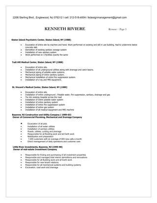 2206 Sterling Blvd., Englewood, NJ 076312 / cell: 212-518-4004 / tkdesignmanagement@gmail.com



                                   KENNETH RIVIERE                                                         Resume – Page 3



Staten Island Psychiatric Center, Staten Island, NY (1988)

        •    Excavation of entire site by machine and hand. Work performed on existing and still in use building. Had to undermine below
             concrete slab
        •    Demolition of existing sanitary sewage system
        •    Installation of new sanitary system
        •    Work performed on 3 facilities exactly the same


Todt Hill Medical Center, Staten Island, NY (1988)

        •    Excavation of entire site.
        •    Installation of all underground utilities along with drainage and catch basins.
        •    Mechanical piping of potable water systems.
        •    Mechanical piping of entire sanitary system.
        •    Mechanical installation of entire fire suppression system.
        •    Installation of x-ray and MRI equipment.


St. Vincent’s Medical Center, Staten Island, NY (1989)

        •    Excavation of entire site.
        •    Installation of entire underground ; Potable water, fire suppression, sanitary, drainage and gas
        •    Tie into existing Hospital across the road
        •    Installation of entire potable water system
        •    Installation of entire sanitary system
        •    Installation of entire fire suppression system
        •    Installation of entire gas system
        •    Installation of all medical equipment and MRI machine

Bayonne, NJ Construction and Utility Company ( 1989-03)
Owner of Commercial Plumbing, Mechanical and Drainage Company


        •      Excavation of all jobs.
        •      Installation of all water utilities
        •      Installation of sanitary utilities
        •      Roads, utilities, curbing and drainage
        •      Responsible for all Building work and all Earth work
        •      Mobilization and preparation
        •       7,200 customers with an average of 900 new calls a month
        •      Direct management of daily operations and customer care

 Little River Investments, Bayonne, NJ (1995-98)
 Owner of real-estate Investment Company

        •    Responsible for finding and purchasing of all investment properties
        •    Responsible and managed total interior demolitions and renovations
        •    Responsible for all Building work and all Earth work
        •    Responsible for new tenant relations
        •    Responsible for all mechanical systems and building systems
        •    Excavation, road work and drainage
 