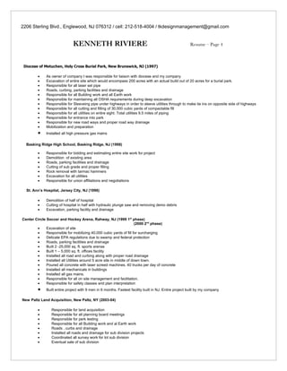 2206 Sterling Blvd., Englewood, NJ 076312 / cell: 212-518-4004 / tkdesignmanagement@gmail.com


                              KENNETH RIVIERE                                                           Resume – Page 4



 Diocese of Metuchen, Holy Cross Burial Park, New Brunswick, NJ (1997)

         •    As owner of company I was responsible for liaison with diocese and my company
         •    Excavation of entire site which would encompass 200 acres with an actual build out of 20 acres for a burial park.
         •    Responsible for all laser set pipe
         •    Roads, curbing, parking facilities and drainage
         •    Responsible for all Building work and all Earth work
         •    Responsible for maintaining all OSHA requirements during deep excavation
         •    Responsible for Sleeveing pipe under highways in order to sleeve utilities through to make tie ins on opposite side of highways
         •    Responsible for all cutting and filling of 30,000 cubic yards of compactable fill
         •    Responsible for all utilities on entire sight. Total utilities 9.5 miles of piping
         •    Responsible for entrance into park
         •    Responsible for new road ways and proper road way drainage
         •    Mobilization and preparation
         •    Installed all high pressure gas mains

  Basking Ridge High School, Basking Ridge, NJ (1998)

         •    Responsible for bidding and estimating entire site work for project
         •    Demolition of existing area
         •    Roads, parking facilities and drainage
         •    Cutting of sub grade and proper filling
         •    Rock removal with tarmac hammers
         •    Excavation for all utilities
         •    Responsible for union affiliations and negotiations

  St. Ann’s Hospital, Jersey City, NJ (1996)

         •    Demolition of half of hospital
         •    Cutting of hospital in half with hydraulic plunge saw and removing demo debris
         •    Excavation, parking facility and drainage

Center Circle Soccer and Hockey Arena, Rahway, NJ (1999 1st phase)
                                                                       (2000 2nd phase)
        •     Excavation of site
        •     Responsible for mobilizing 40,000 cubic yards of fill for surcharging
        •     Delicate EPA regulations due to swamp and federal protection
        •     Roads, parking facilities and drainage
        •     Built 2 -25,000 sq. ft. sports arenas
        •     Built 1 – 5,000 sq. ft. offices facility
        •     Installed all road and curbing along with proper road drainage
        •     Installed all Utilities around 5 acre site in middle of down town.
        •     Poured all concrete with laser screed machines. 40 trucks per day of concrete
        •     Installed all mechanicals in buildings
        •     Installed all gas mains.
        •     Responsible for all on site management and facilitation.
        •     Responsible for safety classes and plan interpretation
         •    Built entire project with 9 men in 6 months. Fastest facility built in NJ. Entire project built by my company

New Paltz Land Acquisition, New Paltz, NY (2003-04)

         •       Responsible for land acquisition
         •       Responsible for all planning board meetings
         •       Responsible for perk testing
         •       Responsible for all Building work and al Earth work
         •       Roads , curbs and drainage
         •       Installed all roads and drainage for sub division projects
         •       Coordinated all survey work for lot sub division
         •       Eventual sale of sub division
 