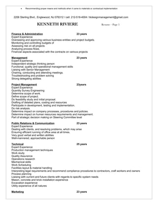 •   Recommending proper means and methods when it came to materials or contractual implementation



 2206 Sterling Blvd., Englewood, NJ 076312 / cell: 212-518-4004 / tkdesignmanagement@gmail.com

                       KENNETH RIVIERE                                                  Resume – Page 5


Finance & Administration                                 23 years
Expert Experience
Overseeing and approving various business entities and project budgets.
Monitoring and controlling budgets of
Assessing risk on all projects
Analyzing process flows.
Financial aspects associated with the contracts on various projects

Management                                                     23 years
Expert Experience
Independent strategic thinking person
Functional, quality and operational management skills
Liaising with Senior Management
Chairing, conducting and attending meetings.
Troubleshooting and problem solving
Strong delegating abilities

Project Management                                      23years
Expert Experience
Quantity Survey Engineering
Determine scope of work.
Define scope of project.
Do feasibility study and initial proposal.
Drafting of detailed plans, costing and resources
Participate in development, testing and implementation.
Do risk analysis.
Determine impact on company processes, procedures and policies.
Determine impact on human resources requirements and management.
Part of strategic decision making on Steering Committee level

Public Relations & Communication                        23 years
Expert Experience
Dealing with clients, and resolving problems, which may arise
Ensuring efficient running of office area at all times.
Very good verbal and written abilities
Well-mannered, approachable person

Technical                                                   25 years
Expert Experience
Production management techniques
Work study
Quality Assurance
Operations research
Mechanical skills
Work Scheduling
Facilities layout & material handling
Interpreting legal requirements and recommend compliance procedures to contractors, craft workers and owners
Process planning
Liaising with current and future clients with regards to specific system needs
Mason, concrete and brick installation experience
Excavation experience
Utility experience of all natures

Marketing                                                      23 years
 