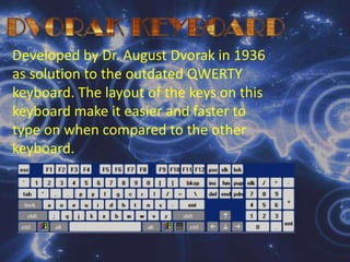 DVORAK KEYBOARDDeveloped by Dr. August Dvorak in 1936 as solution to the outdated QWERTY keyboard. The layout of the keys on this keyboard make it easier and faster to type on when compared to the other keyboard.