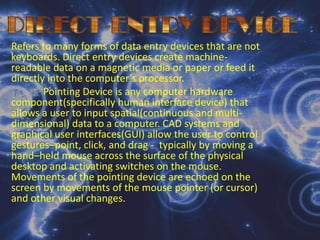 DIRECT-ENTRY DEVICERefers to many forms of data entry devices that are not keyboards. Direct entry devices create machine-readable data on a magnetic media or paper or feed it directly into the computer’s processor.Pointing Device is any computer hardware component(specifically human interface device) that allows a user to input spatial(continuous and multi-dimensional) data to a computer. CAD systems and graphical user interfaces(GUI) allow the user to control gestures–point, click, and drag -  typically by moving a hand–held mouse across the surface of the physical desktop and activating switches on the mouse. Movements of the pointing device are echoed on the screen by movements of the mouse pointer (or cursor) and other visual changes.