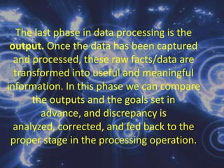 Data ProcessingRefers to the transformation of data into meaningful and useful information. This involves performing operations on data usually by self-operating equipment in order to derived information. The computer-based manipulation of raw data to produce useful information; includes such processes as verifying summarizing, calculating, merging, sorting, comparing, classifying, refining, storing and retrieving.