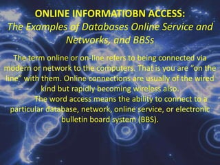 On-line ProcessingThe term “on-line” refers to the equipment or devices under the control of the central processing unit (CPU) of the computer. An on-line operation is one which uses devices directly connected to the CPU either for data entry or inquiry purposes. With the aid of the terminal we can either enter data or inquire about the status of some record or file that is being stored by the computer. On-line processing has been developed for certain uses as an answer/solution to the batch processing deficiencies. On-line processing system features random and rapid input or transaction and immediate and direct access to records contents as needed. However, on-line processing and direct access of records require unique hardware and software, it also requires software security. 