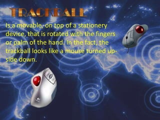 TRACKBALLIs a movable, on top of a stationery device, that is rotated with the fingers or palm of the hand. In the fact, the trackball looks like a mouse turned up-side down.