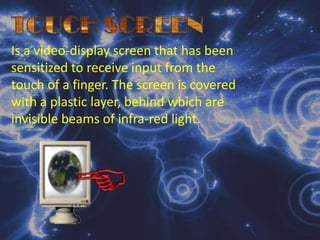 TOUCH SCREENIs a video-display screen that has been sensitized to receive input from the touch of a finger. The screen is covered with a plastic layer, behind which are invisible beams of infra-red light.