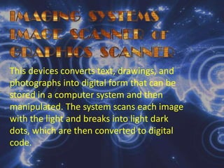 IMAGING  SYSTEMSIMAGE  SCANNER  orGRAPHICS  SCANNERThis devices converts text, drawings, and photographs into digital form that can be stored in a computer system and then manipulated. The system scans each image with the light and breaks into light dark dots, which are then converted to digital code.