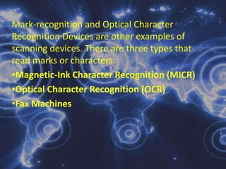 Mark-recognition and Optical Character Recognition Devices are other examples of scanning devices. There are three types that read marks or characters: Magnetic-Ink Character Recognition (MICR)
