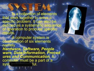 SYSTEMIs a collection of elements that work together to solve a specific problem. It can also be defined as a systematic sequence of operation to produce specific results.A computer system is combination of six elements namely Hardware, Software, People ware, Data/Information, Procedures and Communication. A computer must be a part of a system to be useful.