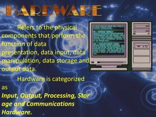  HARDWARE	Refers to the physical components that perform the function of data presentation, data input, data manipulation, data storage and output data.Hardware is categorized as Input, Output, Processing, Storage and Communications Hardware.