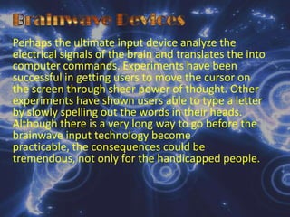 Brainwave DevicesBiometric  SystemsBiometric security devices identify a person through a fingerprint, voice intonation, or other biological characteristics. For example, retinal-identification devices use a ray of light to identify the distinctive network of blood vessels at the back of one’s eyeball. In short, passwords to identify people authorized to used a computerized system.
