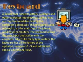 KeyboardA device that converts letters, numbers and other character into electrical signals that are machine-readable data by the computer’s processor. The keyboard is also referred to as the main input peripheral used by all computers. The keyboard allows the user input and action with the computer. Much like many type writers, the keyboard has all the letters of the alphabet, numbers  0 - 9 and additional special operational keys.