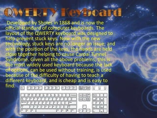 QWERTY KeyboardDeveloped by Sholes in 1868 and is now the official standard of computer keyboards. The layout of the QWERTY keyboard was designed to help prevent stuck keys. Now with the new technology, stuck keys are no longer an issue; and with the position of the keys, the hands are held close together helping to cause Carpal Tunnel Syndrome. Given all the above problems, this is the most widely used keyboard because the lack of options, can be used without training, is used because of the difficulty of having to teach a different keyboard, and is cheap and is easy to find. 