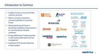 1
Introduction to Centrica
 Supplies energy to around 28 million
customer accounts
 Deliver innovative products to
customers globally for connected
homes
 Distributed Energy & Power is
developing integrated energy solutions
for commercial and industrial
customers
 Energy Marketing & Trading operates
in LNG trading optimisation and risk
management
 Exploration & Production delivering
energy supplies
 