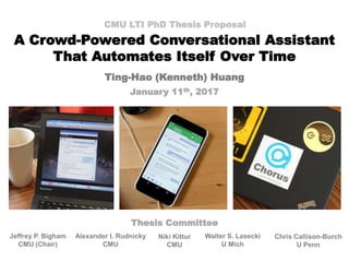 A Crowd-Powered Conversational Assistant
That Automates Itself Over Time
CMU LTI PhD Thesis Proposal
Ting-Hao (Kenneth) Huang
January 11th, 2017
Jeffrey P. Bigham
CMU (Chair)
Alexander I. Rudnicky
CMU
Chris Callison-Burch
U Penn
Walter S. Lasecki
U Mich
Niki Kittur
CMU
Thesis Committee
 