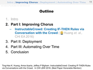Outline
1. Intro
2. Part I: Improving Chorus
– InstructableCrowd: Creating IF-THEN Rules via
Conversation with the Crowd ( Huang et. al.,
CHI EA 2016)
3. Part II: Deployment
4. Part III: Automating Over Time
5. Conclusion
Intro | Improving Chorus | Deployment | Automating Over Time 11
Ting-Hao K. Huang, Amos Azaria, Jeffrey P Bigham. InstructableCrowd: Creating IF-THEN Rules
via Conversations with the Crowd. In CHI LBW 2016. (Best Paper Honorable Mention)
Icon made by Pixel Buddha from www.flaticon.com
 