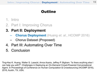 Intro | Improving Chorus | Deployment | Automating Over Time
Outline
1. Intro
2. Part I: Improving Chorus
3. Part II: Deployment
– Chorus Deployment (Huang et. al., HCOMP 2016)
– Chorus Dataset (Proposed)
4. Part III: Automating Over Time
5. Conclusion
19
Ting-Hao K. Huang, Walter S. Lasecki, Amos Azaria, Jeffrey P. Bigham. "Is there anything else I
can help you with?": Challenges in Deploying an On-Demand Crowd-Powered Conversational
Agent. In Proceedings of Conference on Human Computation & Crowdsourcing (HCOMP 2016),
2016, Austin, TX, USA.
 