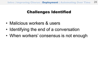 Intro | Improving Chorus | Deployment | Automating Over Time
Challenges Identified
• Malicious workers & users
• Identifying the end of a conversation
• When workers’ consensus is not enough
28
 