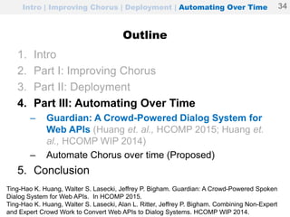 Intro | Improving Chorus | Deployment | Automating Over Time
Outline
1. Intro
2. Part I: Improving Chorus
3. Part II: Deployment
4. Part III: Automating Over Time
– Guardian: A Crowd-Powered Dialog System for
Web APIs (Huang et. al., HCOMP 2015; Huang et.
al., HCOMP WIP 2014)
– Automate Chorus over time (Proposed)
5. Conclusion
34
Ting-Hao K. Huang, Walter S. Lasecki, Jeffrey P. Bigham. Guardian: A Crowd-Powered Spoken
Dialog System for Web APIs. In HCOMP 2015.
Ting-Hao K. Huang, Walter S. Lasecki, Alan L. Ritter, Jeffrey P. Bigham. Combining Non-Expert
and Expert Crowd Work to Convert Web APIs to Dialog Systems. HCOMP WIP 2014.
 
