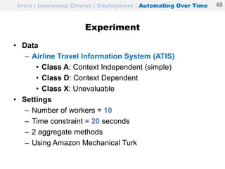Experiment
• Data
– Airline Travel Information System (ATIS)
• Class A: Context Independent (simple)
• Class D: Context Dependent
• Class X: Unevaluable
• Settings
– Number of workers = 10
– Time constraint = 20 seconds
– 2 aggregate methods
– Using Amazon Mechanical Turk
Intro | Improving Chorus | Deployment | Automating Over Time 48
 