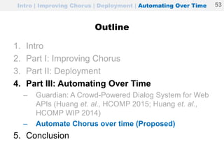 Intro | Improving Chorus | Deployment | Automating Over Time
Outline
1. Intro
2. Part I: Improving Chorus
3. Part II: Deployment
4. Part III: Automating Over Time
– Guardian: A Crowd-Powered Dialog System for Web
APIs (Huang et. al., HCOMP 2015; Huang et. al.,
HCOMP WIP 2014)
– Automate Chorus over time (Proposed)
5. Conclusion
53
 