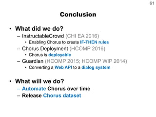 Conclusion
• What did we do?
– InstructableCrowd (CHI EA 2016)
• Enabling Chorus to create IF-THEN rules
– Chorus Deployment (HCOMP 2016)
• Chorus is deployable
– Guardian (HCOMP 2015; HCOMP WIP 2014)
• Converting a Web API to a dialog system
• What will we do?
– Automate Chorus over time
– Release Chorus dataset
61
 