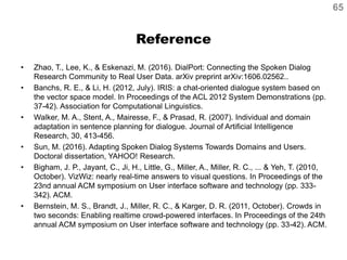 Reference
• Zhao, T., Lee, K., & Eskenazi, M. (2016). DialPort: Connecting the Spoken Dialog
Research Community to Real User Data. arXiv preprint arXiv:1606.02562..
• Banchs, R. E., & Li, H. (2012, July). IRIS: a chat-oriented dialogue system based on
the vector space model. In Proceedings of the ACL 2012 System Demonstrations (pp.
37-42). Association for Computational Linguistics.
• Walker, M. A., Stent, A., Mairesse, F., & Prasad, R. (2007). Individual and domain
adaptation in sentence planning for dialogue. Journal of Artificial Intelligence
Research, 30, 413-456.
• Sun, M. (2016). Adapting Spoken Dialog Systems Towards Domains and Users.
Doctoral dissertation, YAHOO! Research.
• Bigham, J. P., Jayant, C., Ji, H., Little, G., Miller, A., Miller, R. C., ... & Yeh, T. (2010,
October). VizWiz: nearly real-time answers to visual questions. In Proceedings of the
23nd annual ACM symposium on User interface software and technology (pp. 333-
342). ACM.
• Bernstein, M. S., Brandt, J., Miller, R. C., & Karger, D. R. (2011, October). Crowds in
two seconds: Enabling realtime crowd-powered interfaces. In Proceedings of the 24th
annual ACM symposium on User interface software and technology (pp. 33-42). ACM.
65
 