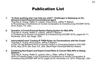 Publication List
1. "Is there anything else I can help you with?": Challenges in Deploying an On-
Demand Crowd-Powered Conversational Agent
Ting-Hao K. Huang, Walter S. Lasecki, Amos Azaria, Jeffrey P. Bigham.
In Proceedings of Conference on Human Computation & Crowdsourcing (HCOMP 2016),
2016, Austin, TX, USA.
2. Guardian: A Crowd-Powered Spoken Dialog System for Web APIs
Ting-Hao K. Huang, Walter S. Lasecki, Jeffrey P. Bigham.
In Conference on Human Computation & Crowdsourcing (HCOMP 2015), pages 62–71,
November, 2015, San Diego, USA.
3. InstructableCrowd: Creating IF-THEN Rules via Conversations with the Crowd
Ting-Hao K. Huang, Amos Azaria, Jeffrey P Bigham.
In CHI '16 Late-Breaking Work on Human Factors in Computing Systems (CHI LBW
2016), May, 2016, San Jose, CA, USA. (Best Paper Honorable Mention Award)
4. Combining Non-Expert and Expert Crowd Work to Convert Web APIs to Dialog
Systems
Ting-Hao K. Huang, Walter S. Lasecki, Alan L. Ritter, Jeffrey P. Bigham.
Work-in-Progress paper in the Proceeding of Conference on Human Computation &
Crowdsourcing (HCOMP WIP 2014), pages 22-23, November 2-4, 2014, Pittsburgh, USA.
66
 