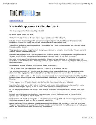 Tri-City Herald: Local                                                    http://www.tri-cityherald.com/tch/local/v-printer/story/7688176p-75...




          Visit the Tri-City Herald



          Kennewick approves RVs for river park
          This story was published Wednesday, May 3rd, 2006

          By Nathan Isaacs, Herald staff writer

          The Kennewick City Council on Tuesday agreed to pave paradise and put in a RV park.

          In its 5-2 decision, the council agreed to a shoreline management permit to build a 67-space RV park next to the
          entrance of Columbia Park, one of the Tri-Cities' premier parks along the Columbia River.

          The project is proposed by the managers for the Columbia Park Golf Course. Council members Bob Olson and Marge
          Price opposed the decision.

          The proposal would replace the golf course's driving range and would be across the street from the Veterans Memorial
          and main entrance road off Highway 240.

          Included in the project would be a new 6,000-square-foot clubhouse, space for pitching nine tents, two gazebos and a
          70-space parking lot. Also proposed would be landscaping that would mask it all in a swath of greenery.

          Gary Long Jr., manager of the golf course, described the RV park and new clubhouse as a destination resort that
          could attract tourists from throughout the country wanting to explore the region's wineries or participate in his proposed
          fishing tournaments.

          Others saw the proposal differently, including John Boland of Kennewick.

          "I see no benefit to the city of Kennewick other than it's going to be an eyesore," he said.

          That sentiment was echoed by a property owner who lives on Canal Drive overlooking the park, as well as a former
          chairwoman of the city's parks and recreation advisory board and by a man who was born there 81 years ago.

          Jim Mills said he didn't want to see RVs covering his old homestead, where his relatives planted some of the city's first
          cottonwood trees, which still grow there. He also didn't want to see an RV park intrude on the solitude of the Veterans
          Memorial.

          "I'm not opposed to an RV park in the park, just don't put it in the entrance to the park," Mills said.

          Councilman Tom Moak said he didn't believe the RV park would have a detrimental impact on the views from nearby
          homes or from along the highway. In fact, he said, it would improve the park's appearance.

          He said the project conformed with the city's other efforts to develop the park and saw it as a potential asset to the
          city.

          Long still has some steps to complete before the project moves forward. The biggest would be in amending his
          operating lease with the city to include the RV park.

          Long's contract with the city to manage the 18-hole public course is through 2025 with annual lease payments of about
          $25,000 that increase to about $29,000 by the end of the contract.

          Besides the issue of higher payments, the lease amendment could address how long the RVs could stay at the park.
          The permit request approved Tuesday allows for stays from two weeks to a month in any 60-day period during the peak
          season, and from one month to two months during the off-season.




1 of 2                                                                                                                        7/14/07 4:55 PM
 