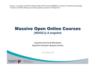 Kenney, J.L. & Bower, M. (2012). Massive Open Online Courses (MOOCs): A snapshot. Presented at Expanding
Horizons, L&T Week, Macquarie University, Sydney, Australia, 18 September.




       Massive Open Online Courses
                                  (MOOCs): A snapshot 


                                   Jacqueline Kenney & Ma/ Bower 
                                Department of Education, Macquarie University


                                              Tue 18 Sep, 2012
 