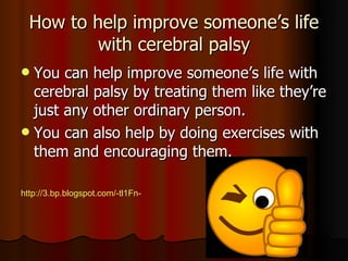 How to help improve someone’s life with cerebral palsy You can help improve someone’s life with cerebral palsy by treating them like they’re just any other ordinary person. You can also help by doing exercises with them and encouraging them. http://3.bp.blogspot.com/-tl1Fn-rj7hY/TZSA8SWfClI/AAAAAAAAFz0/1ZGRSlXz7m4/s400/ThumbsUp.png 