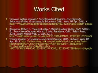 Works Cited &quot;nervous system disease.&quot;  Encyclopædia Britannica. Encyclopædia Britannica Online . Encyclopædia Britannica, 2011. Web. 07 Apr. 2011. < http://www.britannica.com/EBchecked/topic/409730/nervous-system-disease >.  Baumann, Robert J. &quot;Cerebral palsy.&quot;  Magill’s Medical Guide, Sixth Edition . Ed. Tracy Irons-Georges, 6th ed. 6 vols. Pasadena, Calif.: Salem Press, 2010.  Salem Health  Web. 07 Apr. 2011.  http://health.salempress.com/doi/full/10.3331/MMG06_11951351163?prevSearch=Cerebral%2BPalsy&searchHistoryKey=&queryHash=9d3ee961e9388cdf4a618d7081cc1bc7 &quot;Cerebral palsy.&quot;  Complete Home Medical Guide . 2004.  eLibrary . Web. 07 Apr. 2011.  http:// elibrary.bigchalk.com/elibweb/elib/do/document?set = search&dictionaryClick = on&secondaryNav =& groupid =1&requestid= lib_standard&resultid =1&edition=& ts =B077EC9AD6579BDA216283C0C3AC9080_1302200737688&start=1&publicationId=&urn=urn%3Abigchalk%3AUS%3BBCLib%3Bdocument%3B127038920 