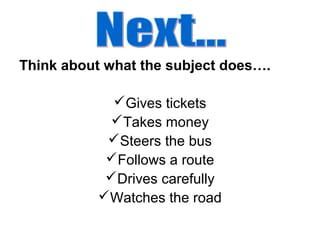 Think about what the subject does….
Gives tickets
Takes money
Steers the bus
Follows a route
Drives carefully
Watches the road
 