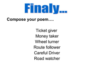 Compose your poem….
Ticket giver
Money taker
Wheel turner
Route follower
Careful Driver
Road watcher
 