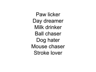 Paw licker
Day dreamer
Milk drinker
Ball chaser
Dog hater
Mouse chaser
Stroke lover
 