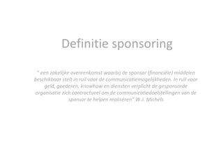 Definitie sponsoring “  een zakelijke overeenkomst waarbij de sponsor (financiële) middelen beschikbaar stelt in ruil voor de communicatiemogelijkheden. In ruil voor geld, goederen, knowhow en diensten verplicht de gesponsorde organisatie zich contractueel om de communicatiedoelstellingen van de sponsor te helpen realiseren” W.J. Michels 