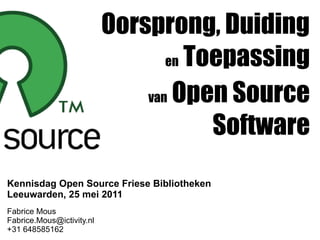 Oorsprong, Duiding
                                  en Toepassing

                               van Open Source

                                       Software
Kennisdag Open Source Friese Bibliotheken
Leeuwarden, 25 mei 2011
Fabrice Mous
Fabrice.Mous@ictivity.nl
+31 648585162
 