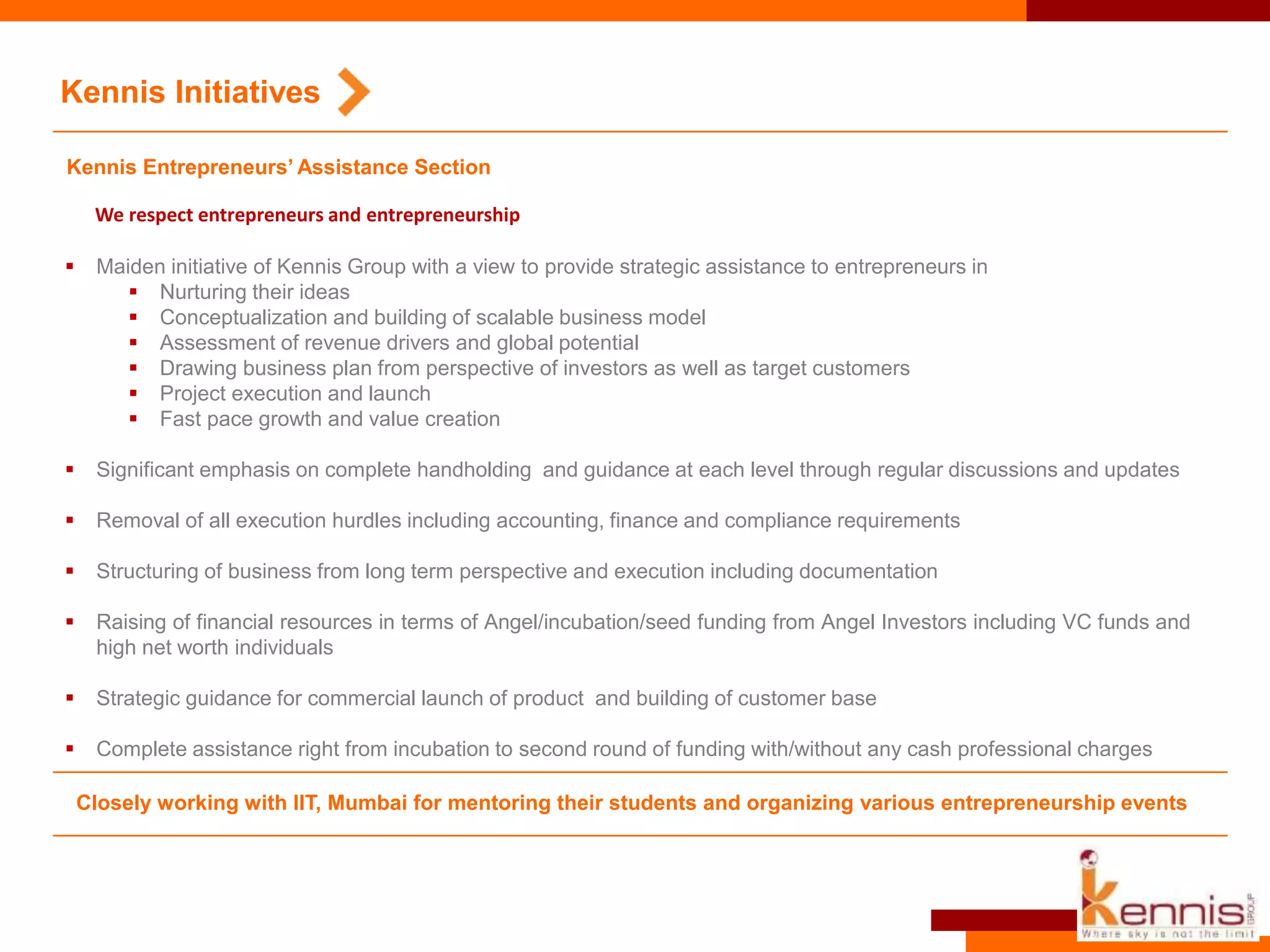 Kennis Entrepreneurs’ Assistance Section
 Maiden initiative of Kennis Group with a view to provide strategic assistance to entrepreneurs in
 Nurturing their ideas
 Conceptualization and building of scalable business model
 Assessment of revenue drivers and global potential
 Drawing business plan from perspective of investors as well as target customers
 Project execution and launch
 Fast pace growth and value creation
 Significant emphasis on complete handholding and guidance at each level through regular discussions and updates
 Removal of all execution hurdles including accounting, finance and compliance requirements
 Structuring of business from long term perspective and execution including documentation
 Raising of financial resources in terms of Angel/incubation/seed funding from Angel Investors including VC funds and
high net worth individuals
 Strategic guidance for commercial launch of product and building of customer base
 Complete assistance right from incubation to second round of funding with/without any cash professional charges
We respect entrepreneurs and entrepreneurship
Kennis Initiatives
Closely working with IIT, Mumbai for mentoring their students and organizing various entrepreneurship events
 