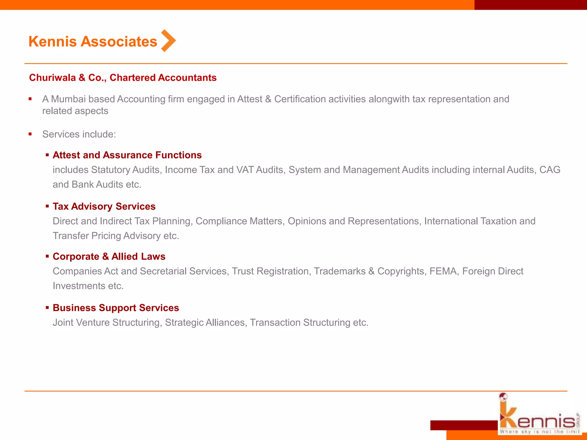 Kennis Associates
Churiwala & Co., Chartered Accountants
 A Mumbai based Accounting firm engaged in Attest & Certification activities alongwith tax representation and
related aspects
 Services include:
 Attest and Assurance Functions
includes Statutory Audits, Income Tax and VAT Audits, System and Management Audits including internal Audits, CAG
and Bank Audits etc.
 Tax Advisory Services
Direct and Indirect Tax Planning, Compliance Matters, Opinions and Representations, International Taxation and
Transfer Pricing Advisory etc.
 Corporate & Allied Laws
Companies Act and Secretarial Services, Trust Registration, Trademarks & Copyrights, FEMA, Foreign Direct
Investments etc.
 Business Support Services
Joint Venture Structuring, Strategic Alliances, Transaction Structuring etc.
 