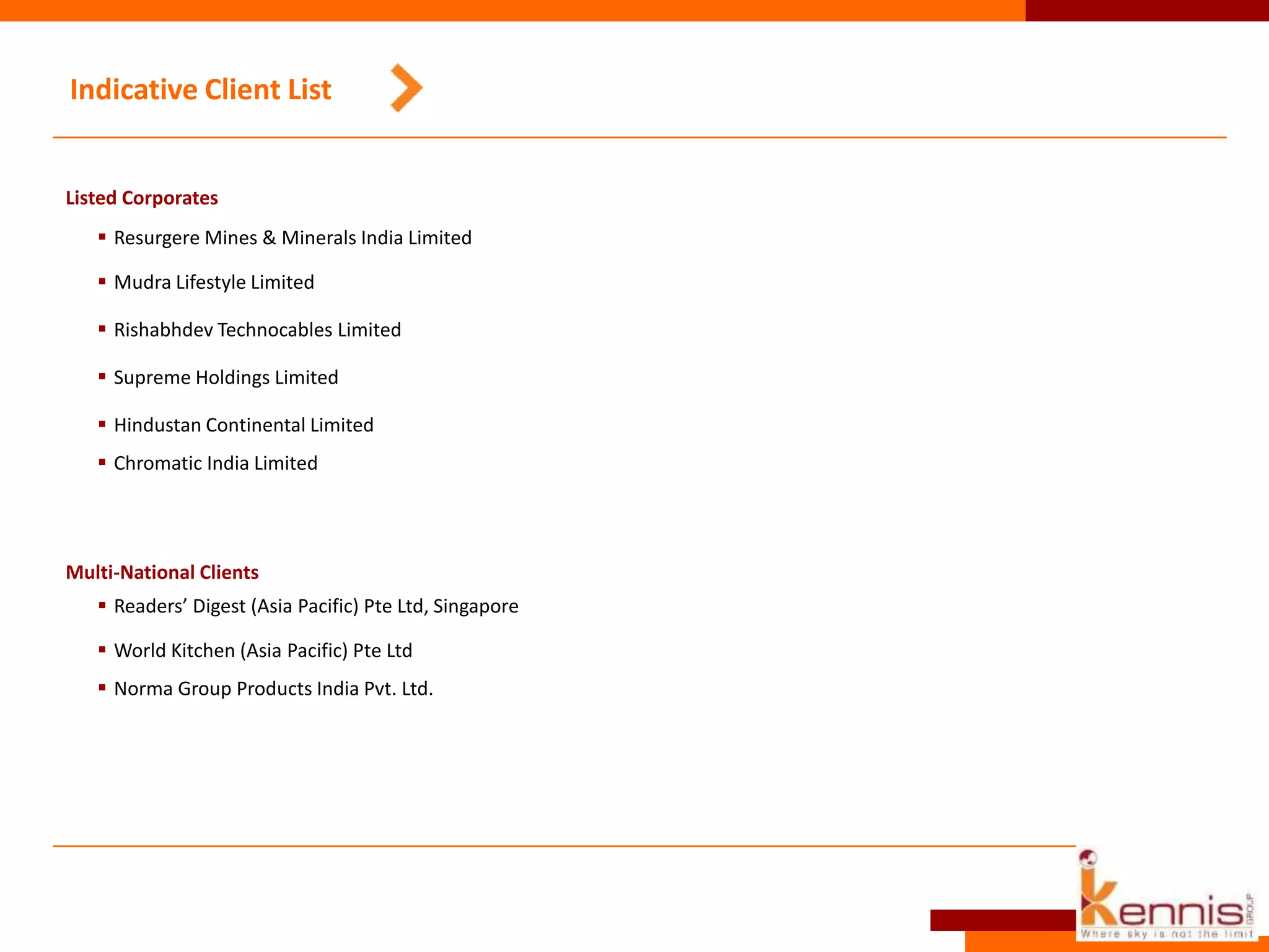 Indicative Client List
Listed Corporates
 Resurgere Mines & Minerals India Limited
 Mudra Lifestyle Limited
 Rishabhdev Technocables Limited
 Supreme Holdings Limited
 Hindustan Continental Limited
 Chromatic India Limited
Multi-National Clients
 Readers’ Digest (Asia Pacific) Pte Ltd, Singapore
 World Kitchen (Asia Pacific) Pte Ltd
 Norma Group Products India Pvt. Ltd.
 