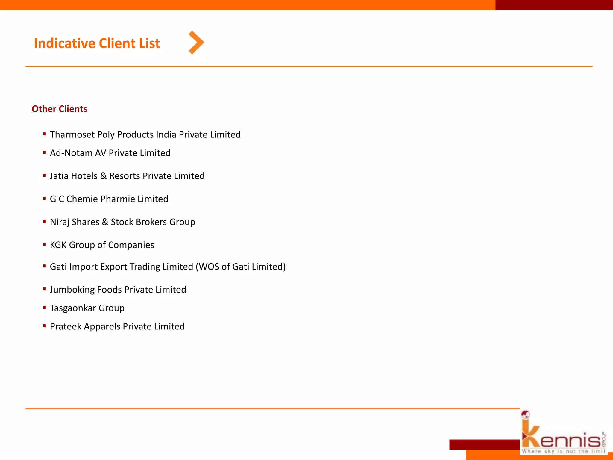 Indicative Client List
Other Clients
 Tharmoset Poly Products India Private Limited
 Ad-Notam AV Private Limited
 Jatia Hotels & Resorts Private Limited
 G C Chemie Pharmie Limited
 Niraj Shares & Stock Brokers Group
 KGK Group of Companies
 Gati Import Export Trading Limited (WOS of Gati Limited)
 Jumboking Foods Private Limited
 Tasgaonkar Group
 Prateek Apparels Private Limited
 