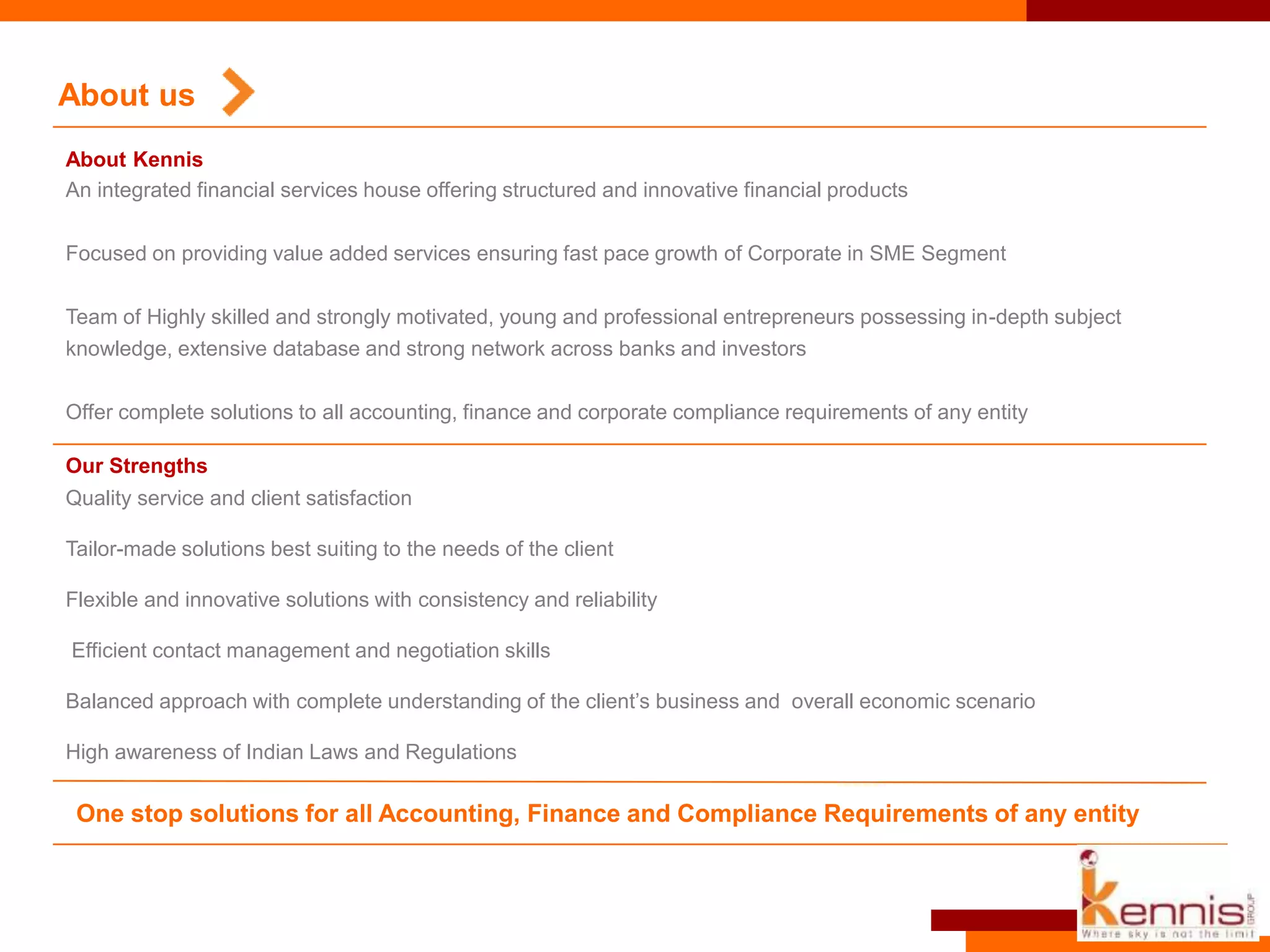 Quality service and client satisfaction
Tailor-made solutions best suiting to the needs of the client
Flexible and innovative solutions with consistency and reliability
Efficient contact management and negotiation skills
Balanced approach with complete understanding of the client’s business and overall economic scenario
High awareness of Indian Laws and Regulations
About us
An integrated financial services house offering structured and innovative financial products
Focused on providing value added services ensuring fast pace growth of Corporate in SME Segment
Team of Highly skilled and strongly motivated, young and professional entrepreneurs possessing in-depth subject
knowledge, extensive database and strong network across banks and investors
Offer complete solutions to all accounting, finance and corporate compliance requirements of any entity
One stop solutions for all Accounting, Finance and Compliance Requirements of any entity
Our Strengths
About Kennis
 