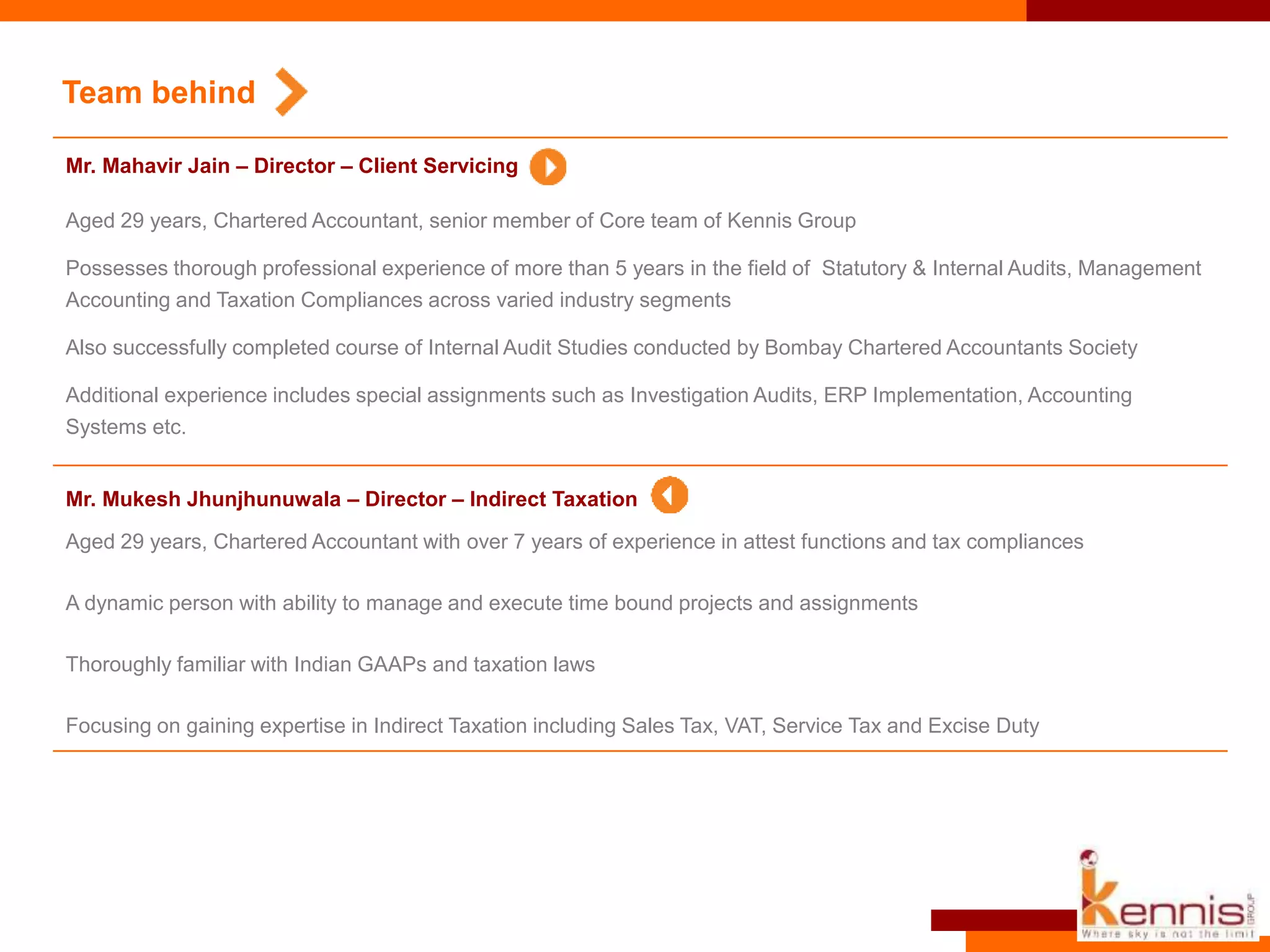 Aged 29 years, Chartered Accountant with over 7 years of experience in attest functions and tax compliances
A dynamic person with ability to manage and execute time bound projects and assignments
Thoroughly familiar with Indian GAAPs and taxation laws
Focusing on gaining expertise in Indirect Taxation including Sales Tax, VAT, Service Tax and Excise Duty
Team behind
Mr. Mukesh Jhunjhunuwala – Director – Indirect Taxation
Aged 29 years, Chartered Accountant, senior member of Core team of Kennis Group
Possesses thorough professional experience of more than 5 years in the field of Statutory & Internal Audits, Management
Accounting and Taxation Compliances across varied industry segments
Also successfully completed course of Internal Audit Studies conducted by Bombay Chartered Accountants Society
Additional experience includes special assignments such as Investigation Audits, ERP Implementation, Accounting
Systems etc.
Mr. Mahavir Jain – Director – Client Servicing
 