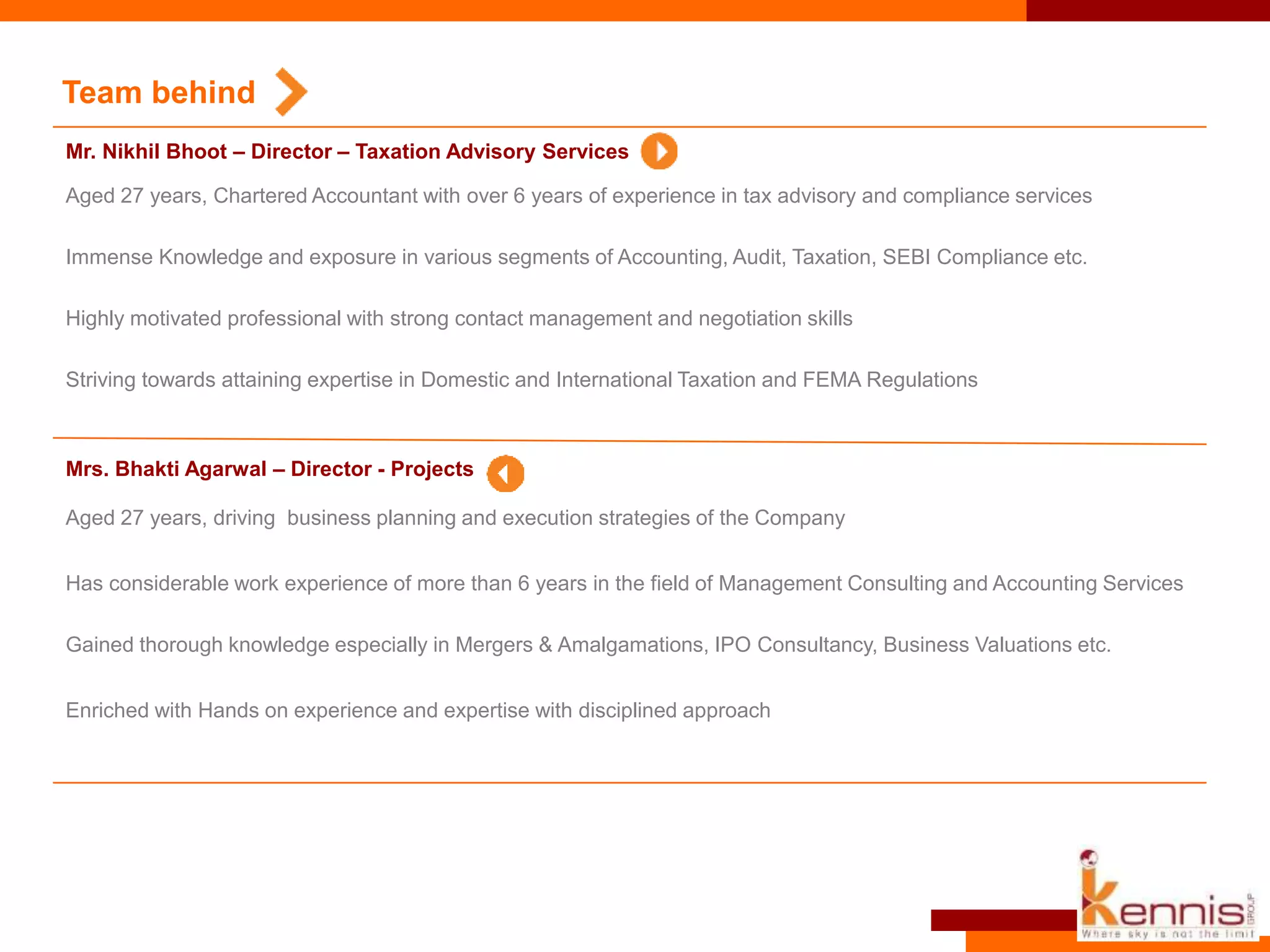 Team behind
Aged 27 years, driving business planning and execution strategies of the Company
Has considerable work experience of more than 6 years in the field of Management Consulting and Accounting Services
Gained thorough knowledge especially in Mergers & Amalgamations, IPO Consultancy, Business Valuations etc.
Enriched with Hands on experience and expertise with disciplined approach
Mrs. Bhakti Agarwal – Director - Projects
Mr. Nikhil Bhoot – Director – Taxation Advisory Services
Aged 27 years, Chartered Accountant with over 6 years of experience in tax advisory and compliance services
Immense Knowledge and exposure in various segments of Accounting, Audit, Taxation, SEBI Compliance etc.
Highly motivated professional with strong contact management and negotiation skills
Striving towards attaining expertise in Domestic and International Taxation and FEMA Regulations
 